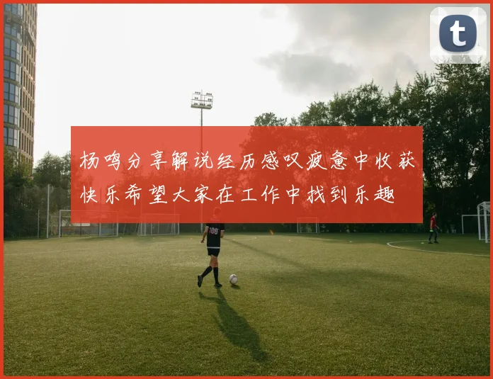 杨鸣分享解说经历感叹疲惫中收获快乐希望大家在工作中找到乐趣