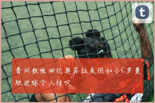 青训教练回忆奥苏拉表现如小C罗曼联进球令人惊叹