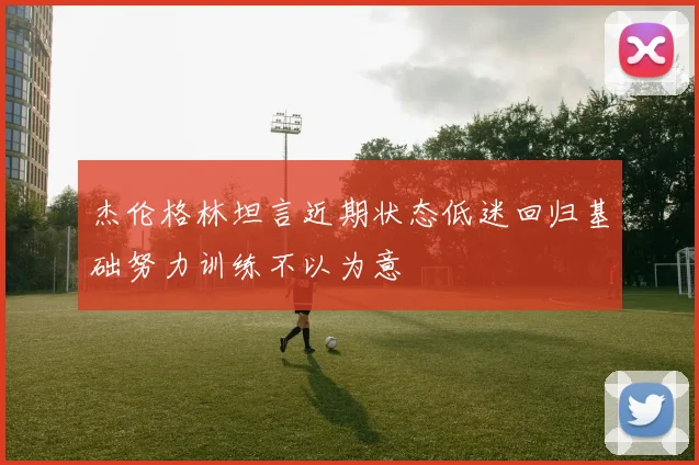 杰伦格林坦言近期状态低迷回归基础努力训练不以为意