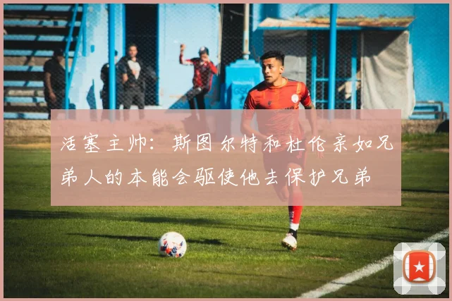 活塞主帅：斯图尔特和杜伦亲如兄弟人的本能会驱使他去保护兄弟