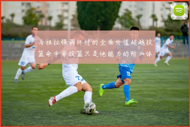 马祖拉强调怀特的全面价值超越投篮命中率投篮只是他能力的附加体现