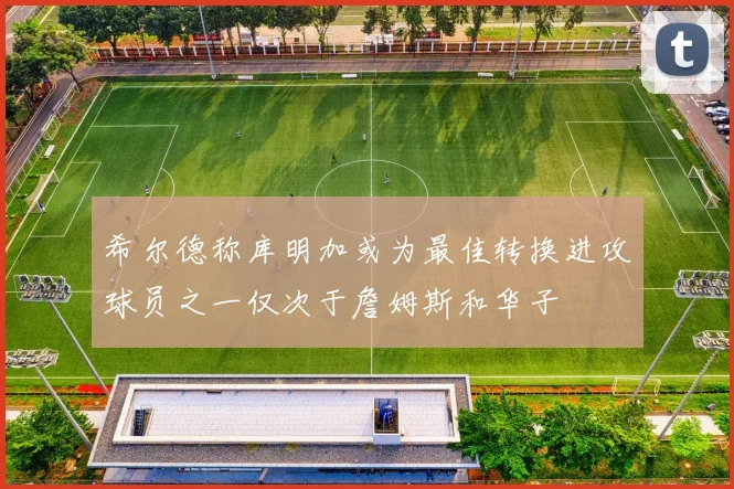 希尔德称库明加或为最佳转换进攻球员之一仅次于詹姆斯和华子