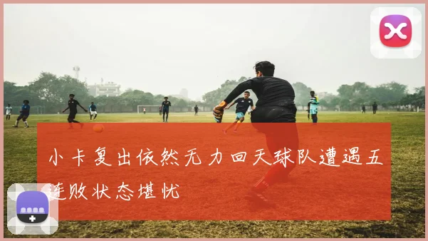 小卡复出依然无力回天球队遭遇五连败状态堪忧