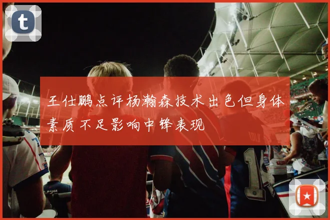 王仕鹏点评杨瀚森技术出色但身体素质不足影响中锋表现
