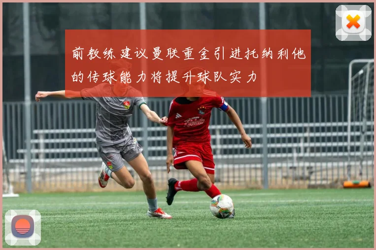 前教练建议曼联重金引进托纳利他的传球能力将提升球队实力