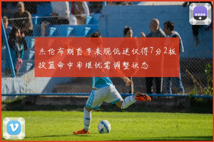 杰伦布朗首节表现低迷仅得7分2板投篮命中率堪忧需调整状态