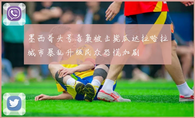 墨西哥头号毒枭被击毙瓜达拉哈拉城市暴乱升级民众恐慌加剧