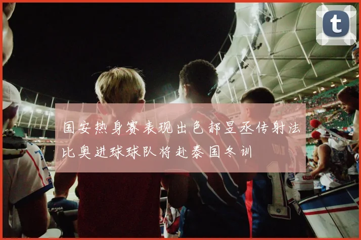 国安热身赛表现出色郝昱丞传射法比奥进球球队将赴泰国冬训