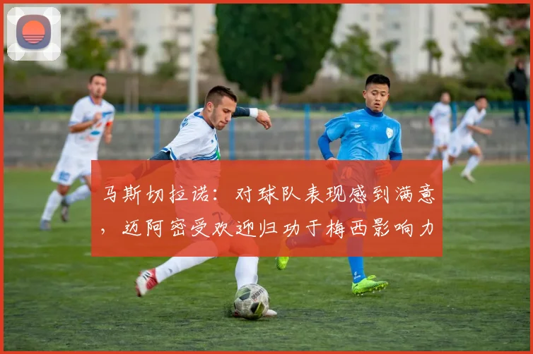 马斯切拉诺：对球队表现感到满意，迈阿密受欢迎归功于梅西影响力