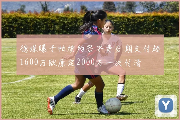 德媒曝于帕续约签字费分期支付超1600万欧原定2000万一次付清