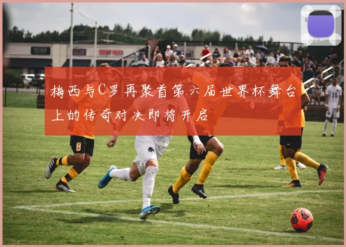 梅西与C罗再聚首第六届世界杯舞台上的传奇对决即将开启