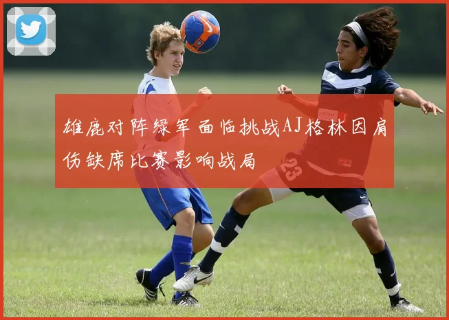 雄鹿对阵绿军面临挑战AJ格林因肩伤缺席比赛影响战局
