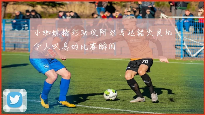 小蜘蛛精彩助攻阿尔马达错失良机令人叹息的比赛瞬间