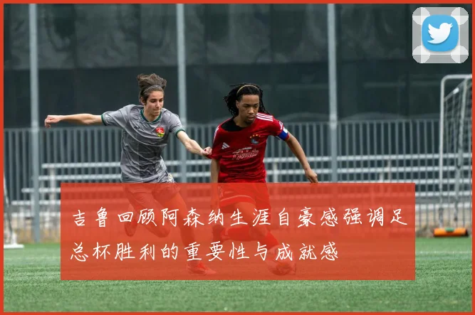 吉鲁回顾阿森纳生涯自豪感强调足总杯胜利的重要性与成就感