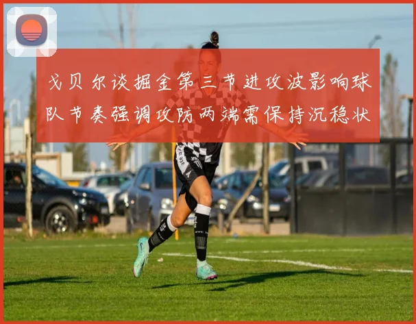 戈贝尔谈掘金第三节进攻波影响球队节奏强调攻防两端需保持沉稳状态