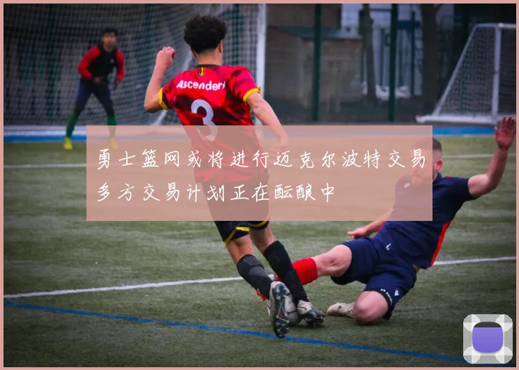 勇士篮网或将进行迈克尔波特交易多方交易计划正在酝酿中