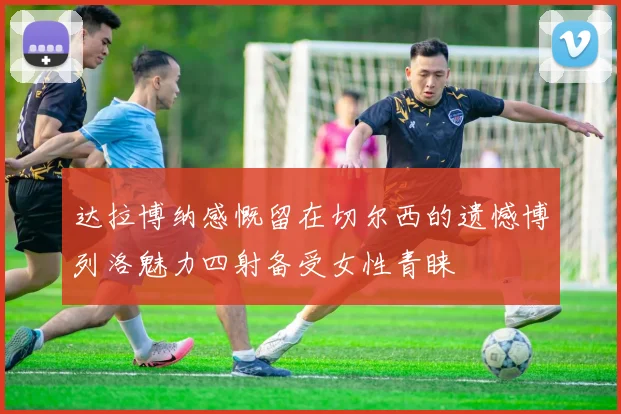达拉博纳感慨留在切尔西的遗憾博列洛魅力四射备受女性青睐