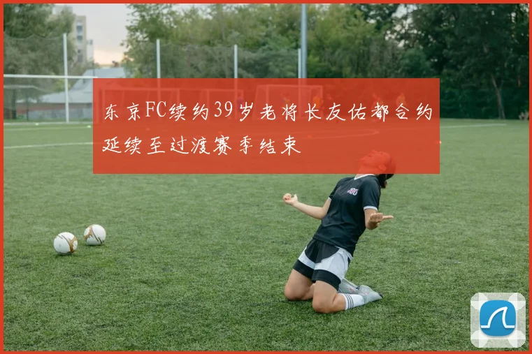 东京FC续约39岁老将长友佑都合约延续至过渡赛季结束