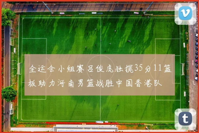 全运会小组赛吕俊虎独揽35分11篮板助力河南男篮战胜中国香港队