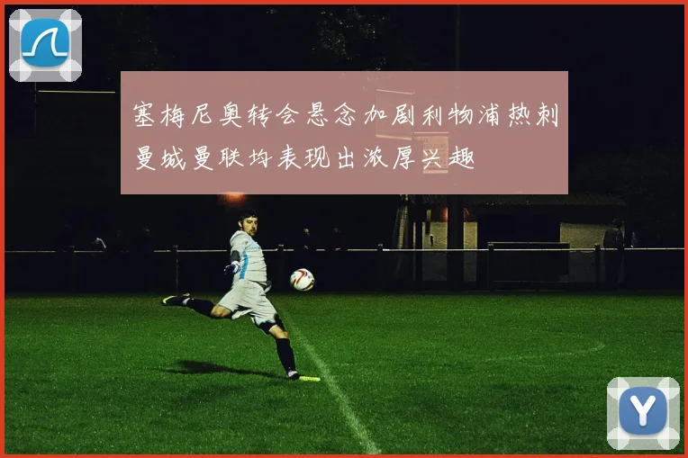 塞梅尼奥转会悬念加剧利物浦热刺曼城曼联均表现出浓厚兴趣