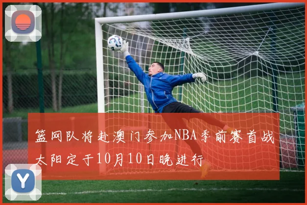 篮网队将赴澳门参加NBA季前赛首战太阳定于10月10日晚进行