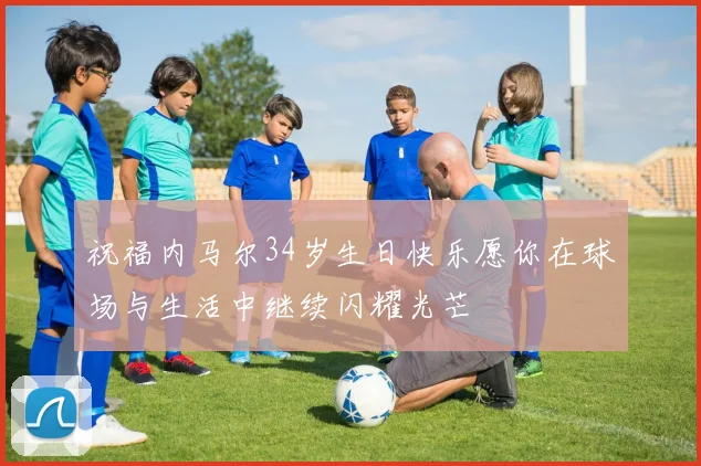 祝福内马尔34岁生日快乐愿你在球场与生活中继续闪耀光芒