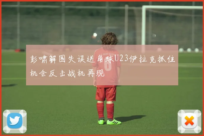 彭啸解围失误送角球U23伊拉克抓住机会反击战机再现