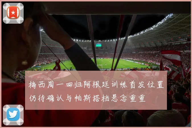 梅西周一回归阿根廷训练首发位置仍待确认与帕斯搭档悬念重重
