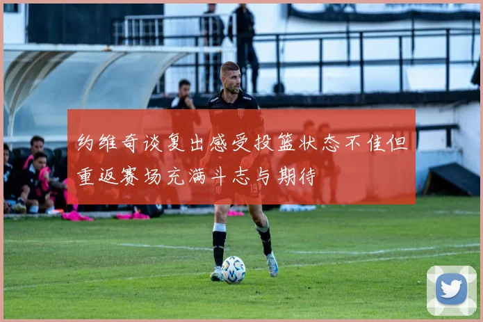 约维奇谈复出感受投篮状态不佳但重返赛场充满斗志与期待
