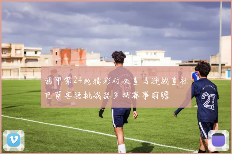 西甲第24轮精彩对决皇马迎战皇社巴萨客场挑战赫罗纳赛事前瞻