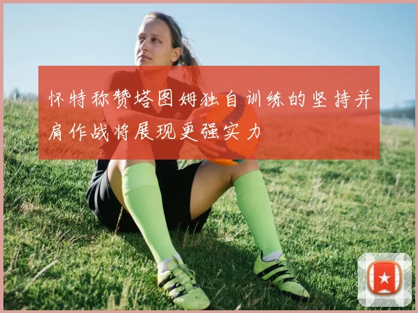 怀特称赞塔图姆独自训练的坚持并肩作战将展现更强实力
