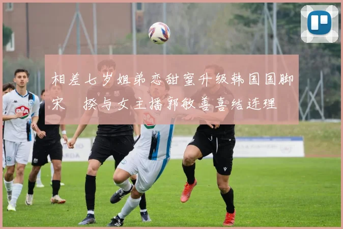 相差七岁姐弟恋甜蜜升级韩国国脚宋旻揆与女主播郭敏善喜结连理