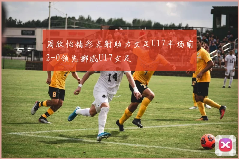 周欣怡精彩点射助力女足U17半场前2-0领先挪威U17女足