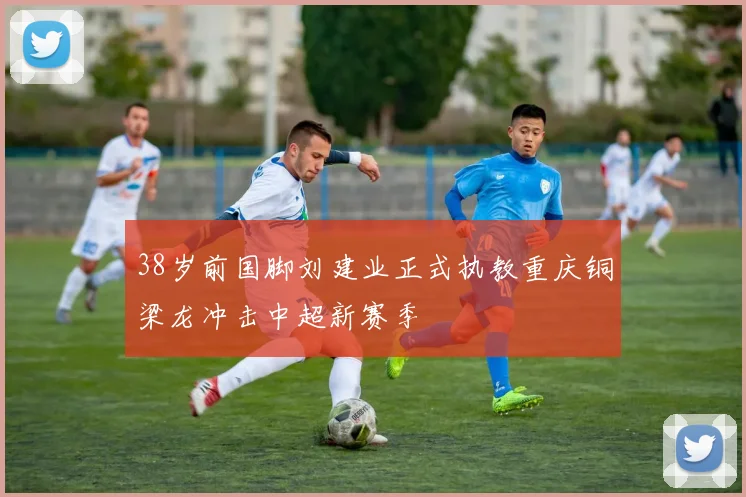 38岁前国脚刘建业正式执教重庆铜梁龙冲击中超新赛季